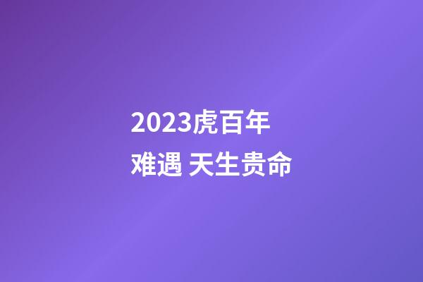 2023虎百年难遇 天生贵命